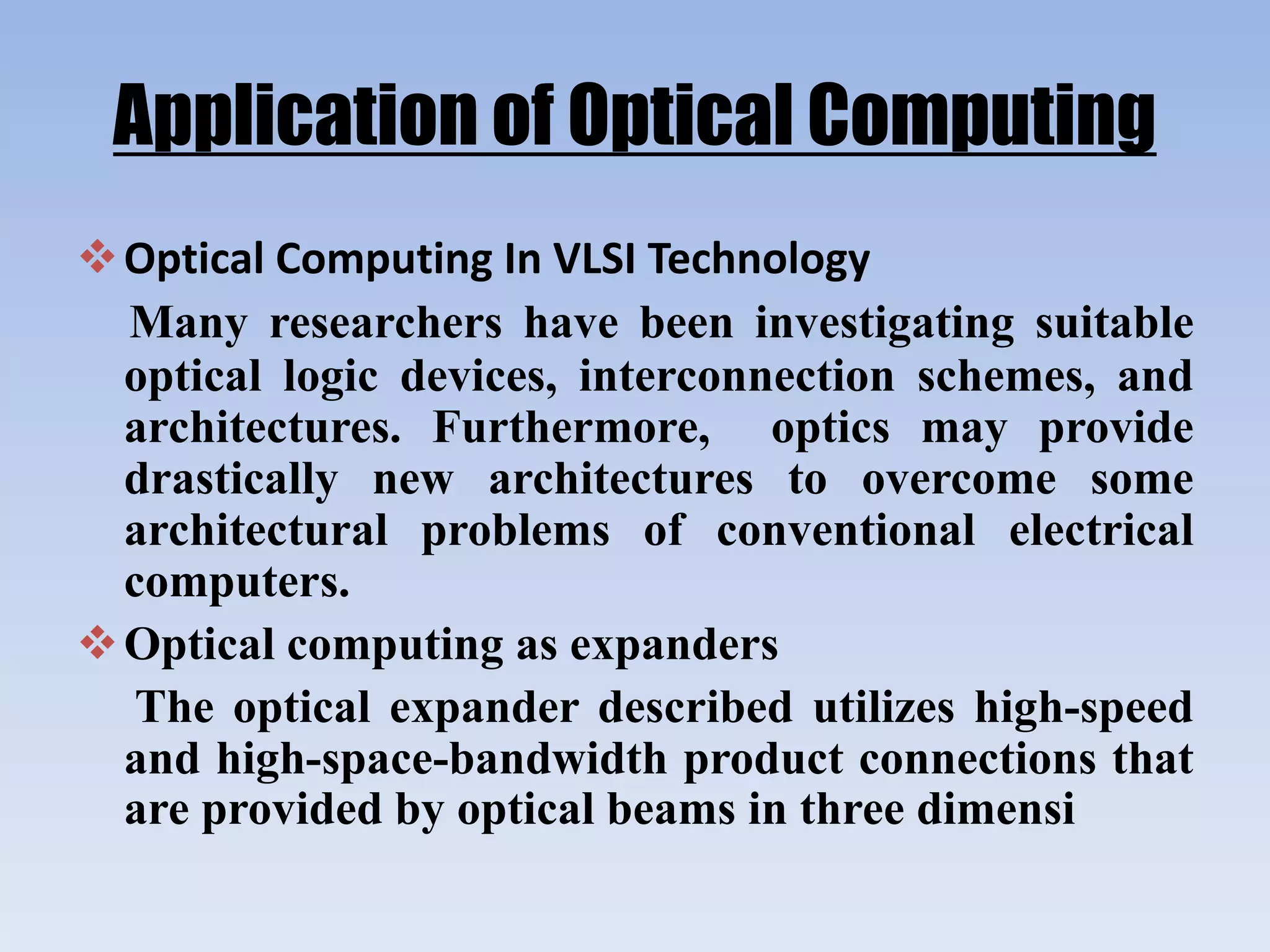 Application of Optical Computing
Optical Computing In VLSI Technology
Many researchers have been investigating suitable
optical logic devices, interconnection schemes, and
architectures. Furthermore, optics may provide
drastically new architectures to overcome some
architectural problems of conventional electrical
computers.
Optical computing as expanders
The optical expander described utilizes high-speed
and high-space-bandwidth product connections that
are provided by optical beams in three dimensi
 
