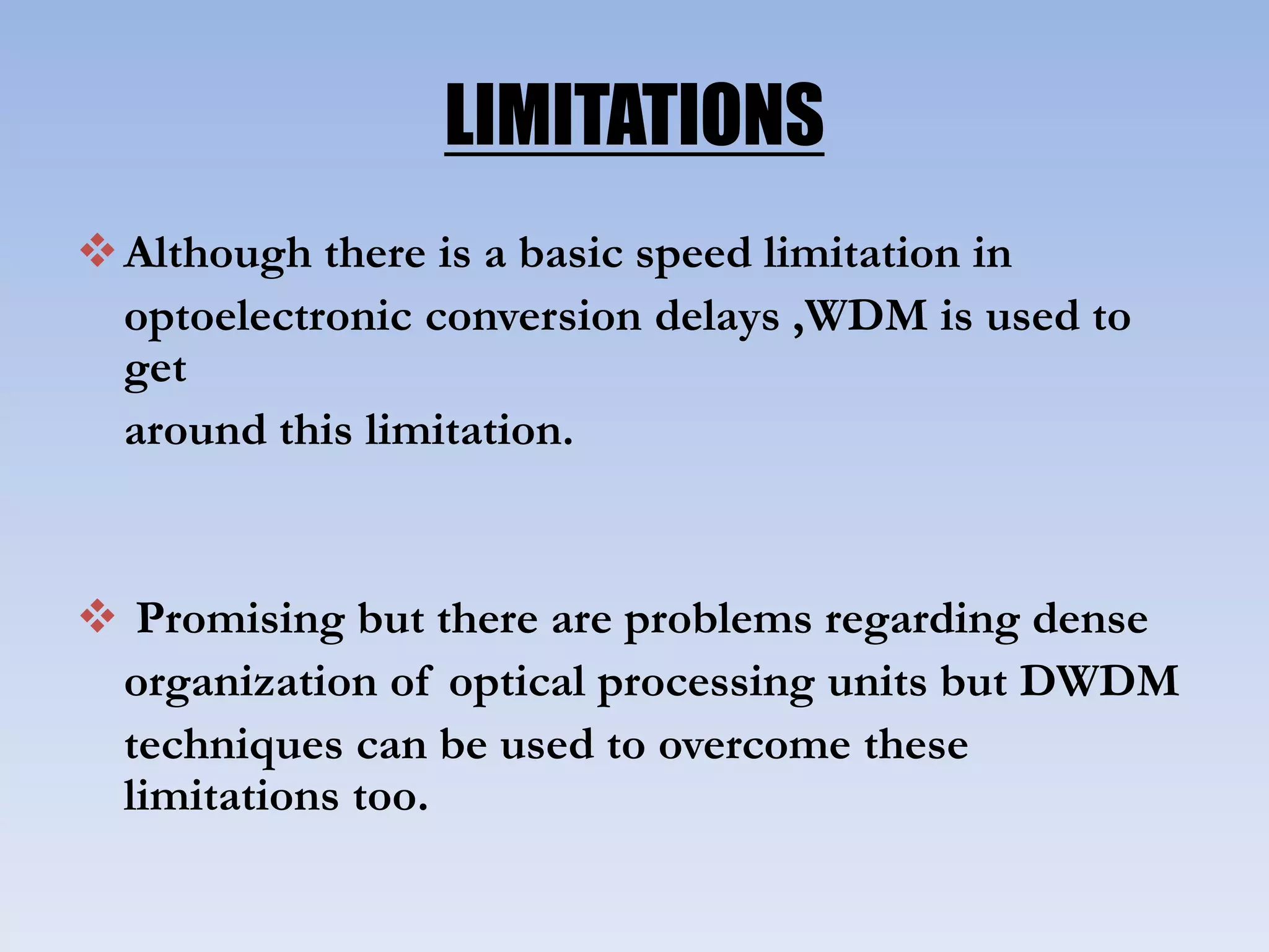 LIMITATIONS
Although there is a basic speed limitation in
optoelectronic conversion delays ,WDM is used to
get
around this limitation.
 Promising but there are problems regarding dense
organization of optical processing units but DWDM
techniques can be used to overcome these
limitations too.
 