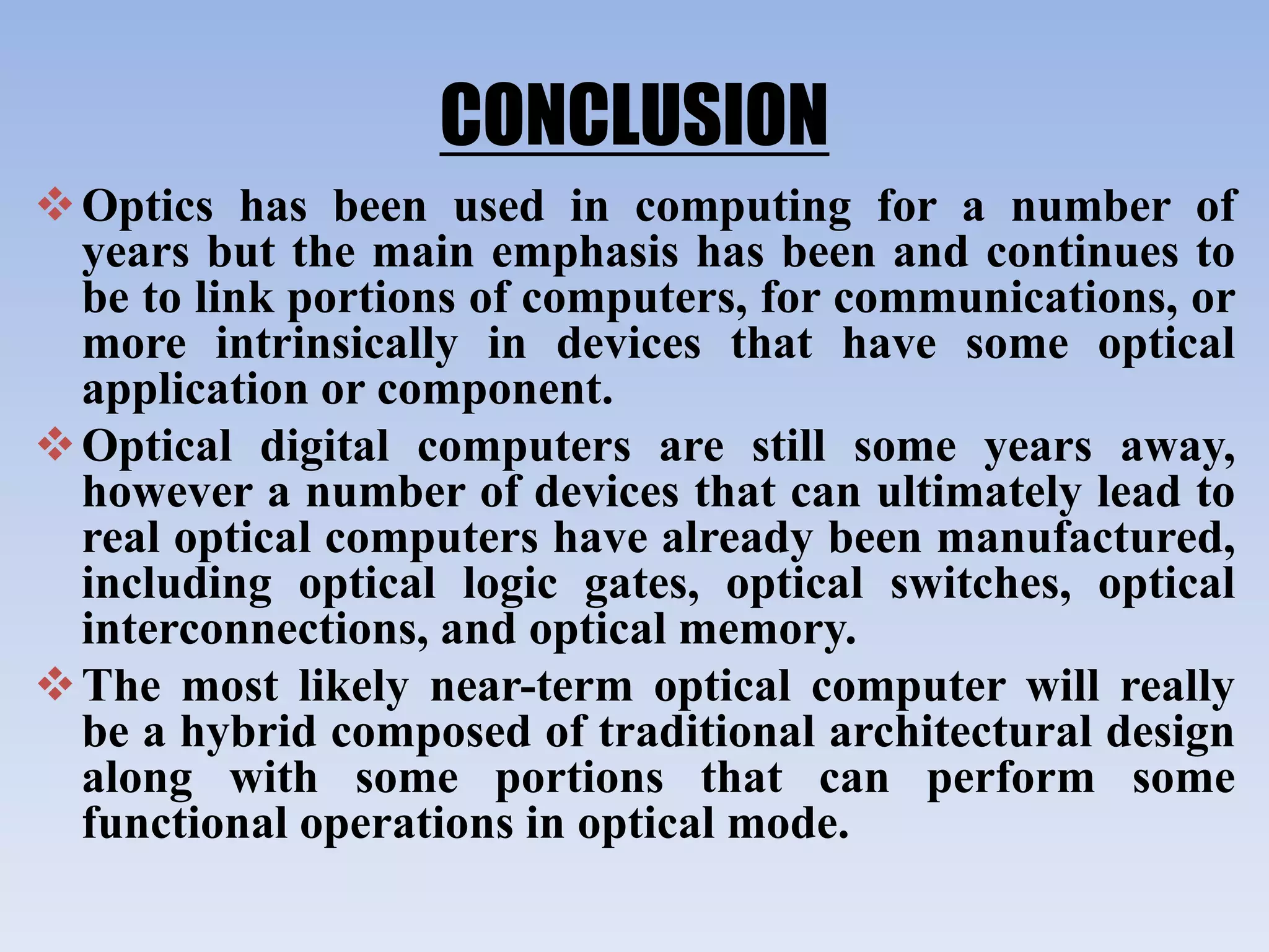CONCLUSION
Optics has been used in computing for a number of
years but the main emphasis has been and continues to
be to link portions of computers, for communications, or
more intrinsically in devices that have some optical
application or component.
Optical digital computers are still some years away,
however a number of devices that can ultimately lead to
real optical computers have already been manufactured,
including optical logic gates, optical switches, optical
interconnections, and optical memory.
The most likely near-term optical computer will really
be a hybrid composed of traditional architectural design
along with some portions that can perform some
functional operations in optical mode.
 