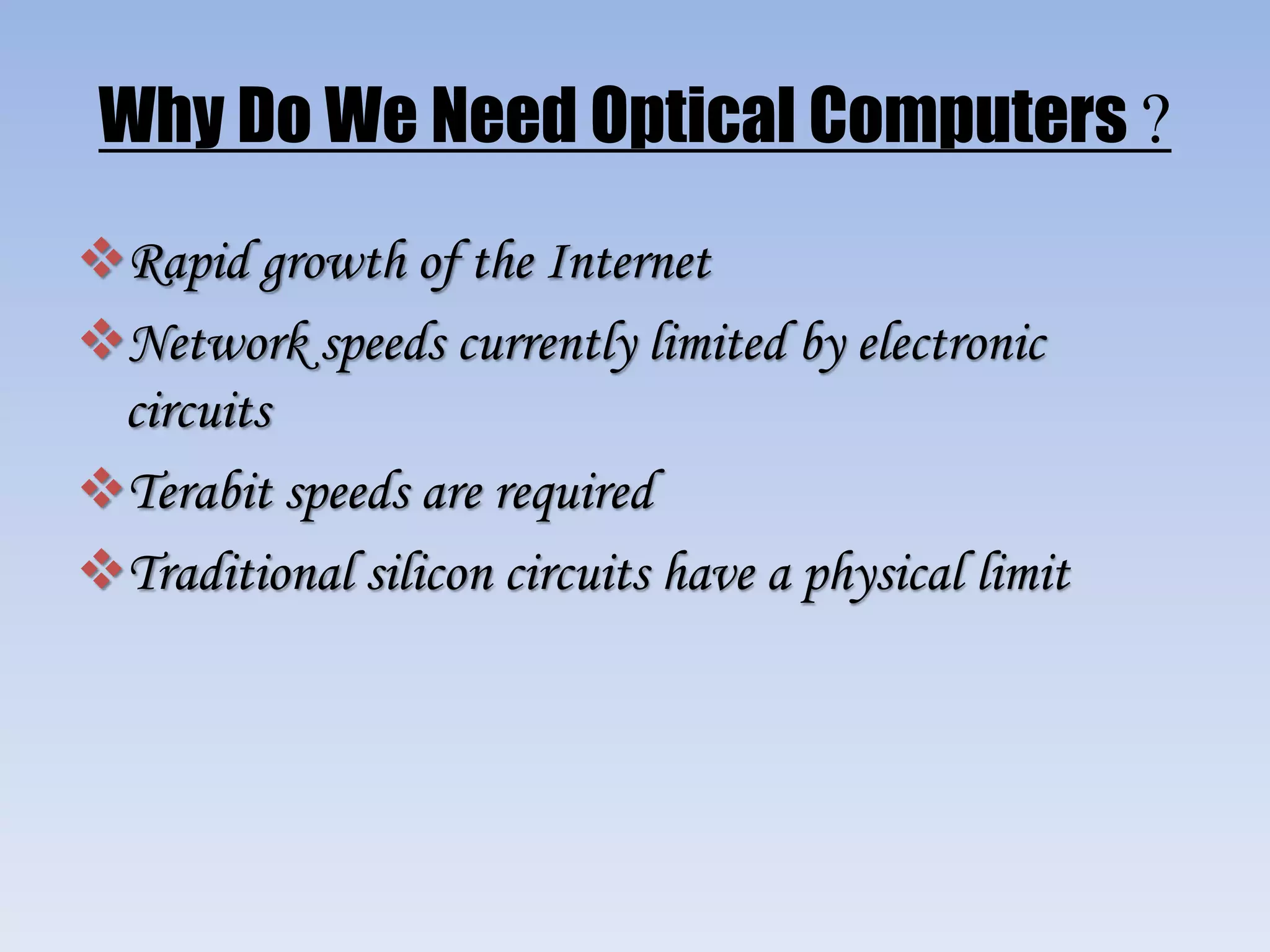 Why Do We Need Optical Computers ?
Rapid growth of the Internet
Network speeds currently limited by electronic
circuits
Terabit speeds are required
Traditional silicon circuits have a physical limit
 