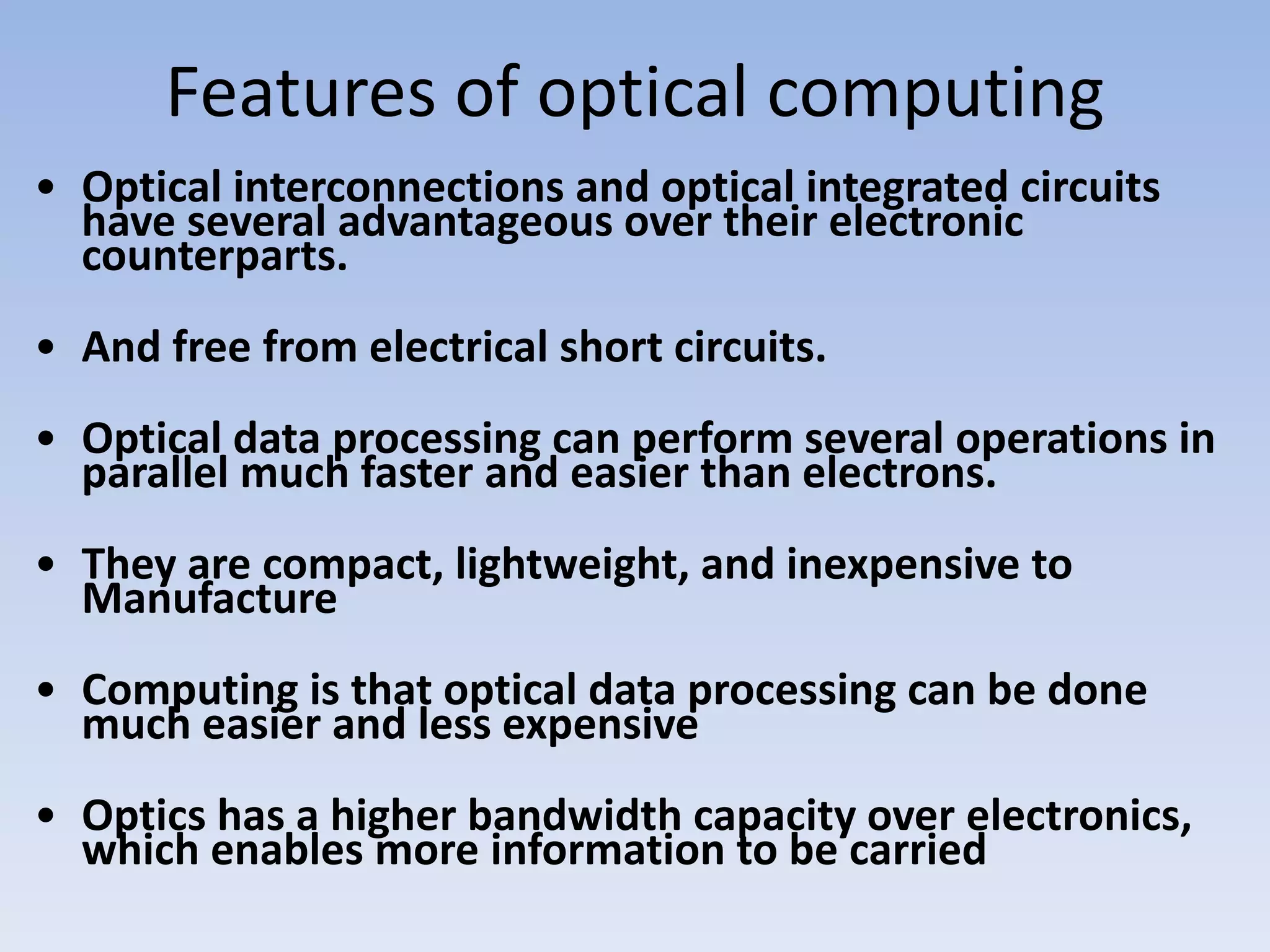 Features of optical computing
• Optical interconnections and optical integrated circuits
have several advantageous over their electronic
counterparts.
• And free from electrical short circuits.
• Optical data processing can perform several operations in
parallel much faster and easier than electrons.
• They are compact, lightweight, and inexpensive to
Manufacture
• Computing is that optical data processing can be done
much easier and less expensive
• Optics has a higher bandwidth capacity over electronics,
which enables more information to be carried
 