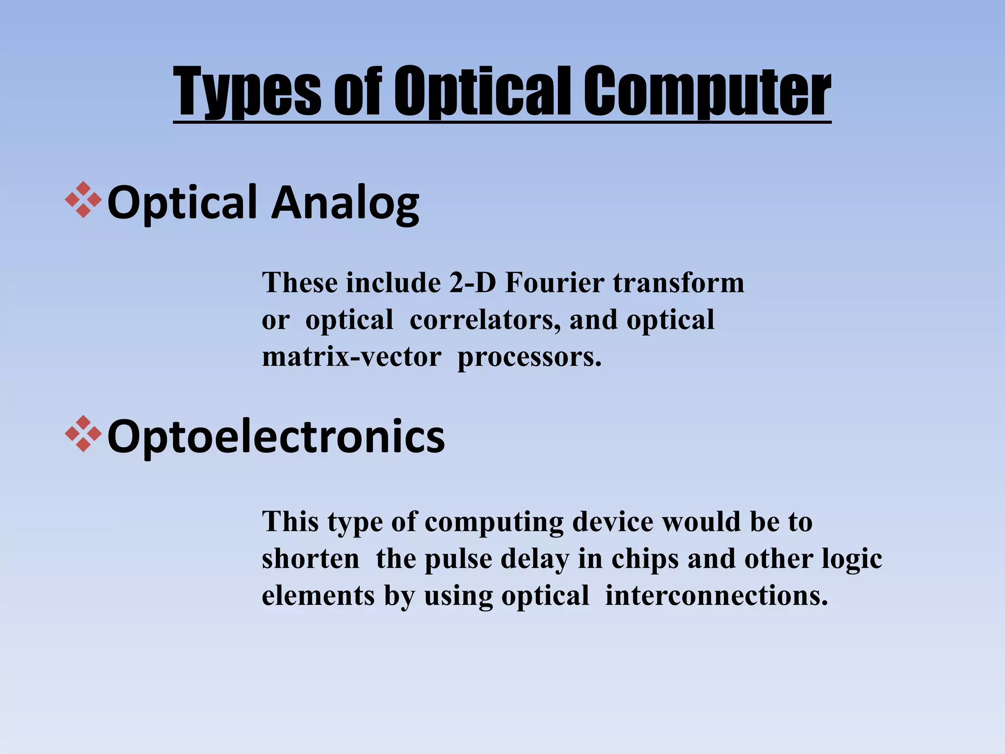 Types of Optical Computer
Optical Analog
These include 2-D Fourier transform
or optical correlators, and optical
matrix-vector processors.
Optoelectronics
This type of computing device would be to
shorten the pulse delay in chips and other logic
elements by using optical interconnections.
 
