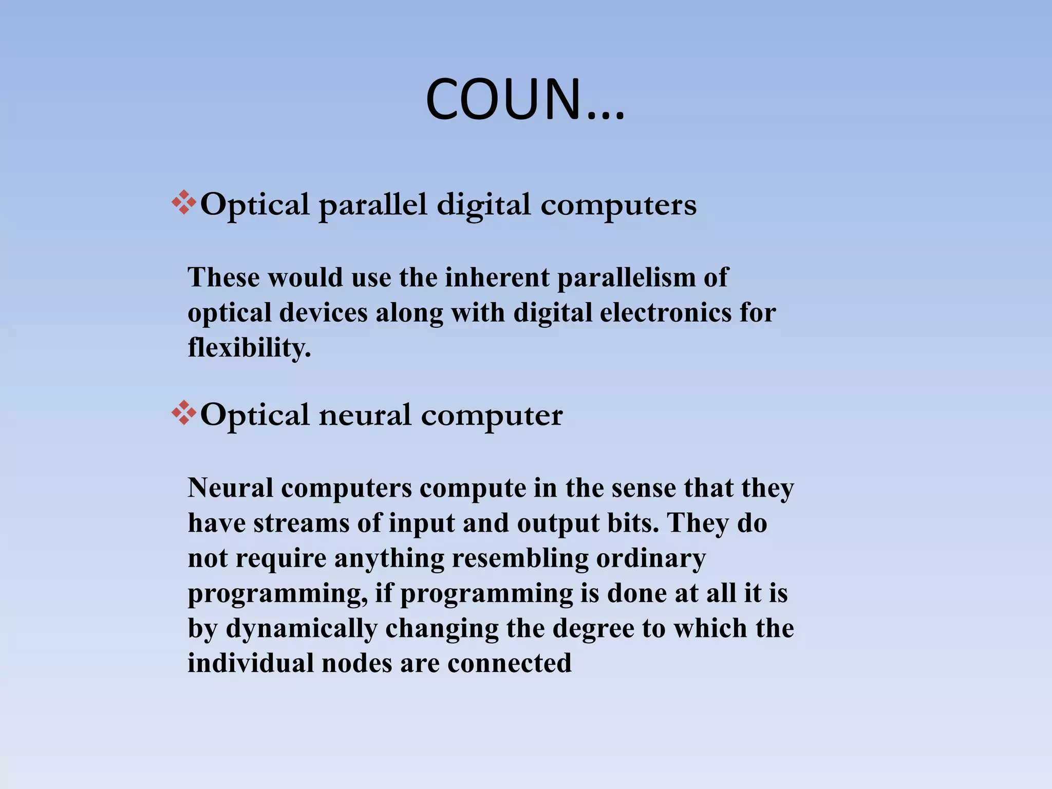 COUN…
Optical parallel digital computers
These would use the inherent parallelism of
optical devices along with digital electronics for
flexibility.
Optical neural computer
Neural computers compute in the sense that they
have streams of input and output bits. They do
not require anything resembling ordinary
programming, if programming is done at all it is
by dynamically changing the degree to which the
individual nodes are connected
 