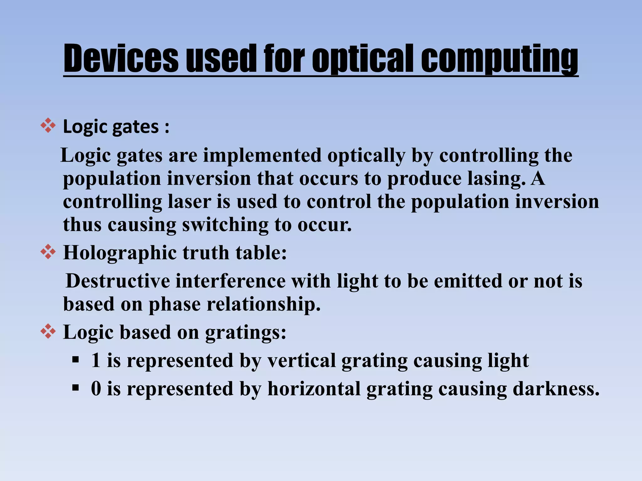 Devices used for optical computing
 Logic gates :
Logic gates are implemented optically by controlling the
population inversion that occurs to produce lasing. A
controlling laser is used to control the population inversion
thus causing switching to occur.
 Holographic truth table:
Destructive interference with light to be emitted or not is
based on phase relationship.
 Logic based on gratings:
 1 is represented by vertical grating causing light
 0 is represented by horizontal grating causing darkness.
 