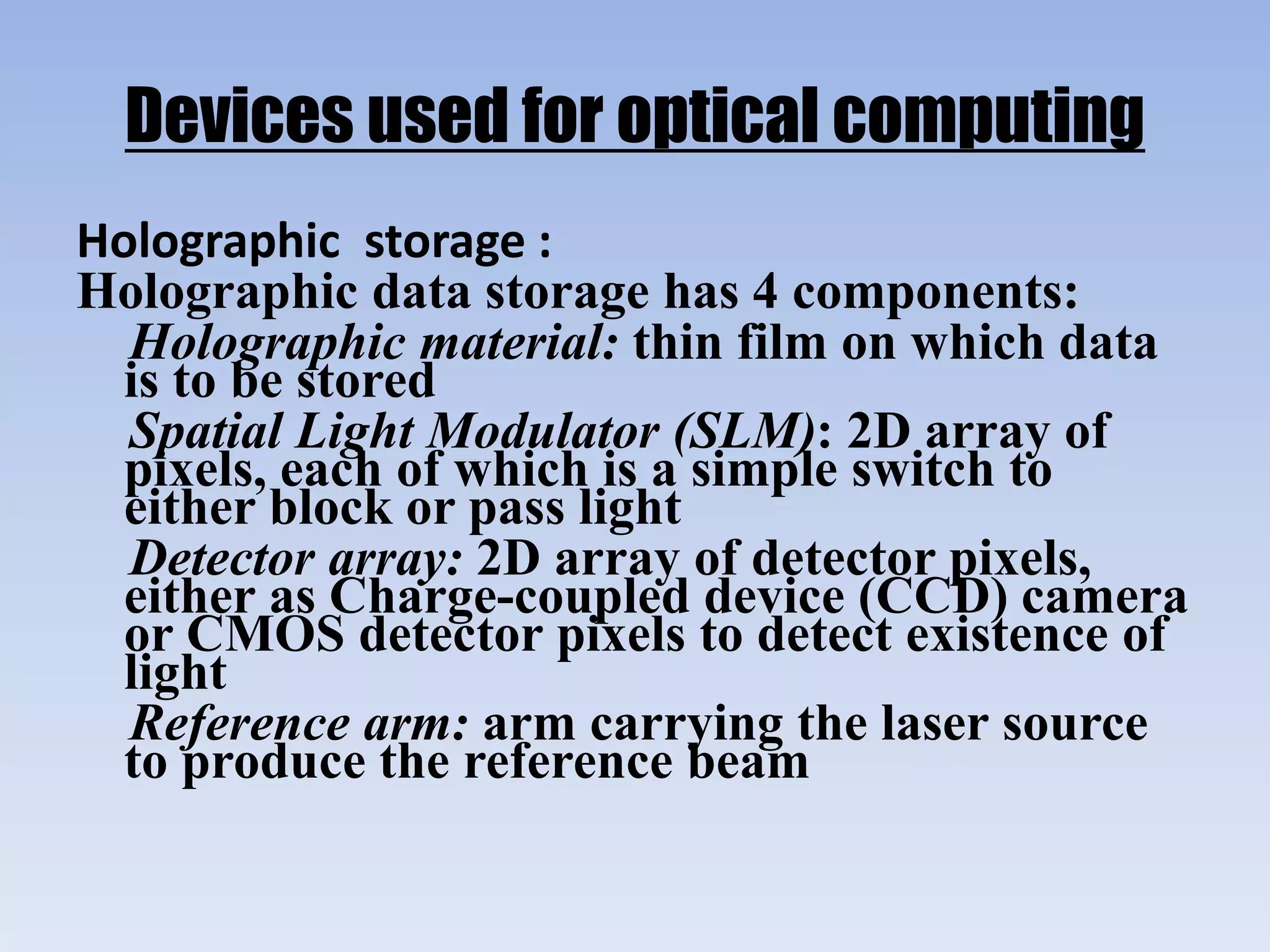 Devices used for optical computing
Holographic storage :
Holographic data storage has 4 components:
Holographic material: thin film on which data
is to be stored
Spatial Light Modulator (SLM): 2D array of
pixels, each of which is a simple switch to
either block or pass light
Detector array: 2D array of detector pixels,
either as Charge-coupled device (CCD) camera
or CMOS detector pixels to detect existence of
light
Reference arm: arm carrying the laser source
to produce the reference beam
 
