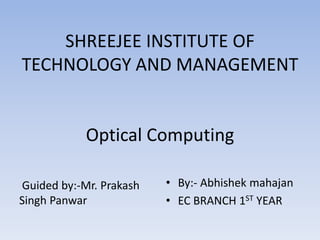 SHREEJEE INSTITUTE OF
TECHNOLOGY AND MANAGEMENT
Optical Computing
Guided by:-Mr. Prakash
Singh Panwar
• By:- Abhishek mahajan
• EC BRANCH 1ST YEAR
 