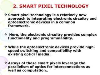2. SMART PIXEL TECHNOLOGY
 Smart pixel technology is a relatively new
  approach to integrating electronic circuitry and
  optoelectronic devices in a common
  framework.

 Here, the electronic circuitry provides complex
 functionality and programmability.

 While the optoelectronic devices provide high-
  speed switching and compatibility with
  existing optical media.

 Arrays of these smart pixels leverage the
  parallelism of optics for interconnections as
  well as computation..
 