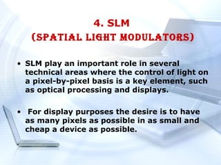 4. SLM
   (SPATIAL LIGHT MODULATORS)

• SLM play an important role in several
  technical areas where the control of light on
  a pixel-by-pixel basis is a key element, such
  as optical processing and displays.

• For display purposes the desire is to have
  as many pixels as possible in as small and
  cheap a device as possible.
 