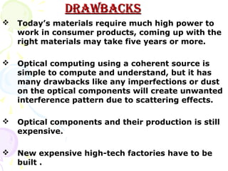 DRAWBACKS
   Today’s materials require much high power to
    work in consumer products, coming up with the
    right materials may take five years or more.

   Optical computing using a coherent source is
    simple to compute and understand, but it has
    many drawbacks like any imperfections or dust
    on the optical components will create unwanted
    interference pattern due to scattering effects.

   Optical components and their production is still
    expensive.

   New expensive high-tech factories have to be
    built .
 
