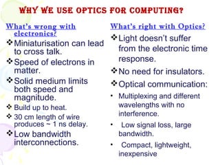 Why We Use OpTICs fOR COmpUTINg?
What’s wrong with           What’s right with Optics?
 electronics?
                            Light doesn’t suffer
 Miniaturisation can lead
  to cross talk.             from the electronic time
 Speed of electrons in      response.
  matter.                   No need for insulators.
 Solid medium limits       Optical communication:
  both speed and
  magnitude.               • Multiplexing and different
 Build up to heat.             wavelengths with no
 30 cm length of wire          interference.
  produces ~ 1 ns delay.    •    Low signal loss, large
 Low bandwidth                 bandwidth.
  interconnections.         •    Compact, lightweight,
                                inexpensive
 