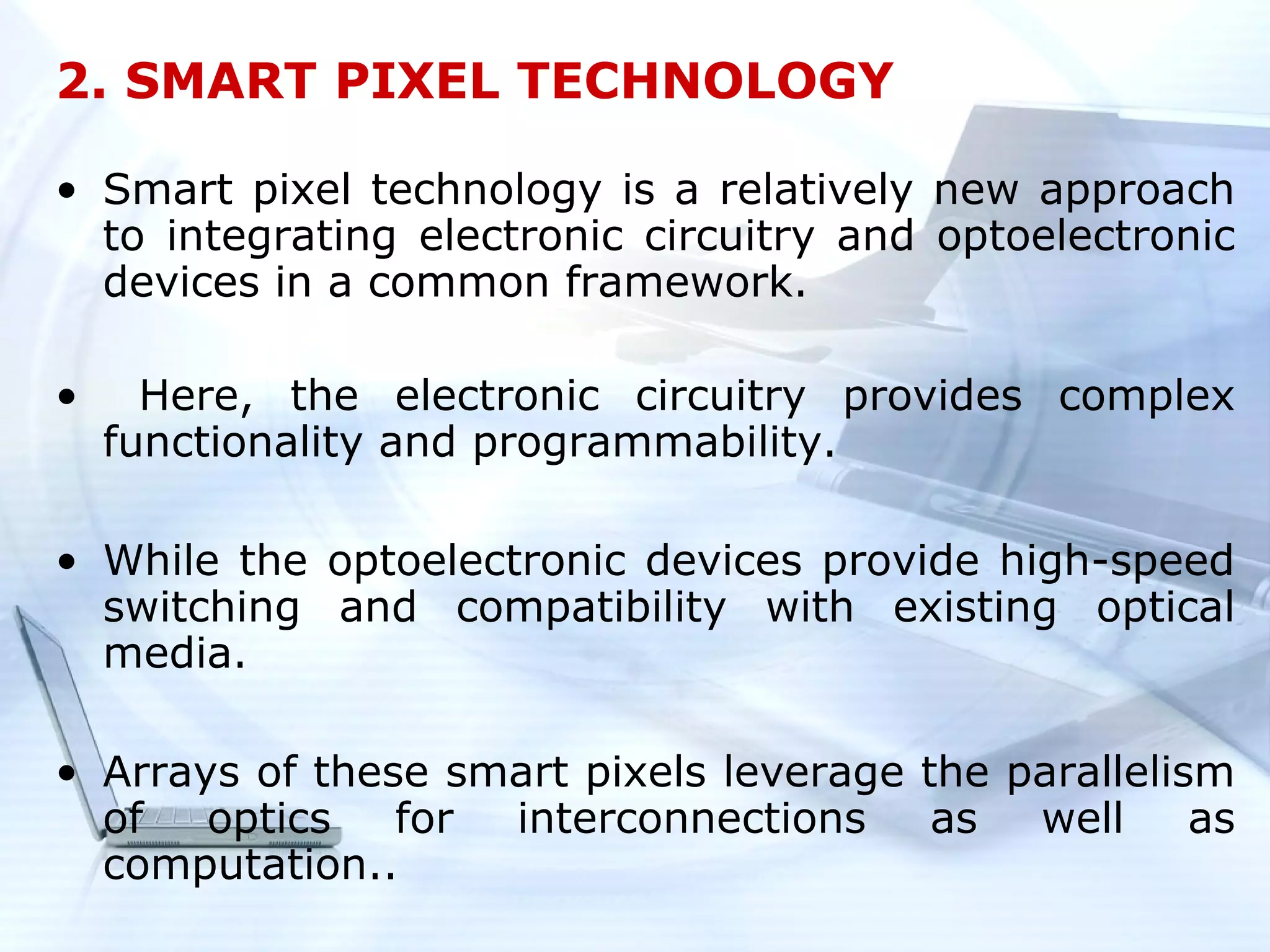 2. SMART PIXEL TECHNOLOGY

• Smart pixel technology is a relatively new approach
  to integrating electronic circuitry and optoelectronic
  devices in a common framework.

•     Here, the electronic circuitry provides complex
    functionality and programmability.

• While the optoelectronic devices provide high-speed
  switching and compatibility with existing optical
  media.

• Arrays of these smart pixels leverage the parallelism
  of   optics   for interconnections     as  well     as
  computation..
 
