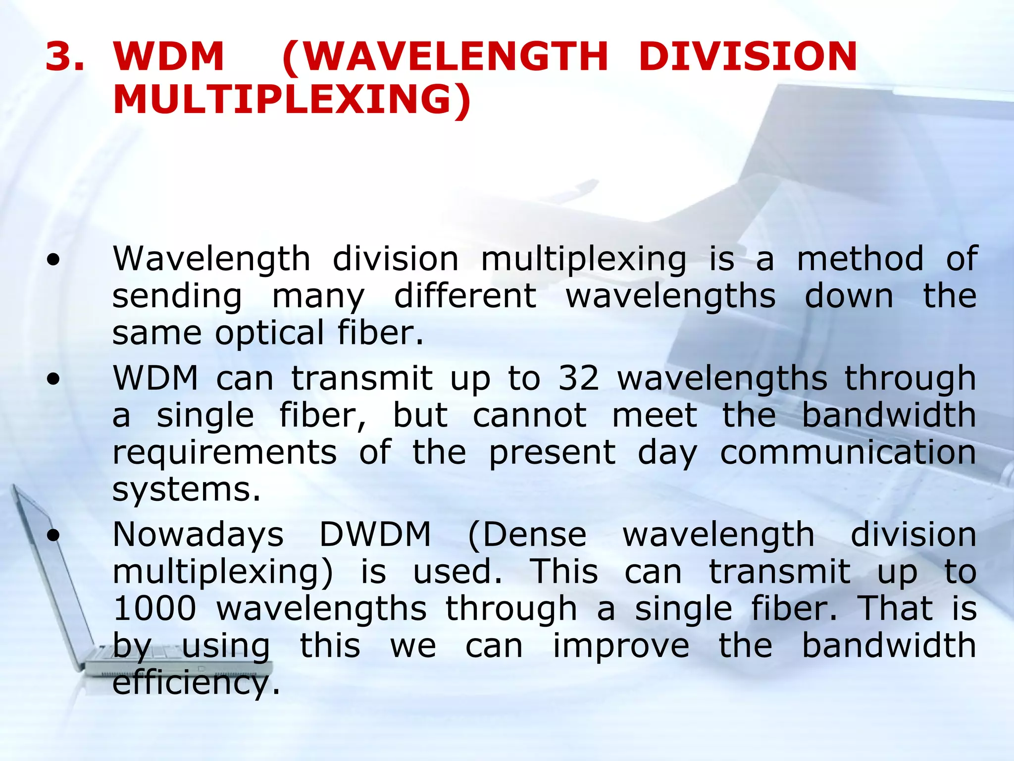 3. WDM (WAVELENGTH DIVISION
   MULTIPLEXING)


•   Wavelength division multiplexing is a method of
    sending many different wavelengths down the
    same optical fiber.
•   WDM can transmit up to 32 wavelengths through
    a single fiber, but cannot meet the bandwidth
    requirements of the present day communication
    systems.
•   Nowadays DWDM (Dense wavelength division
    multiplexing) is used. This can transmit up to
    1000 wavelengths through a single fiber. That is
    by using this we can improve the bandwidth
    efficiency.
 
