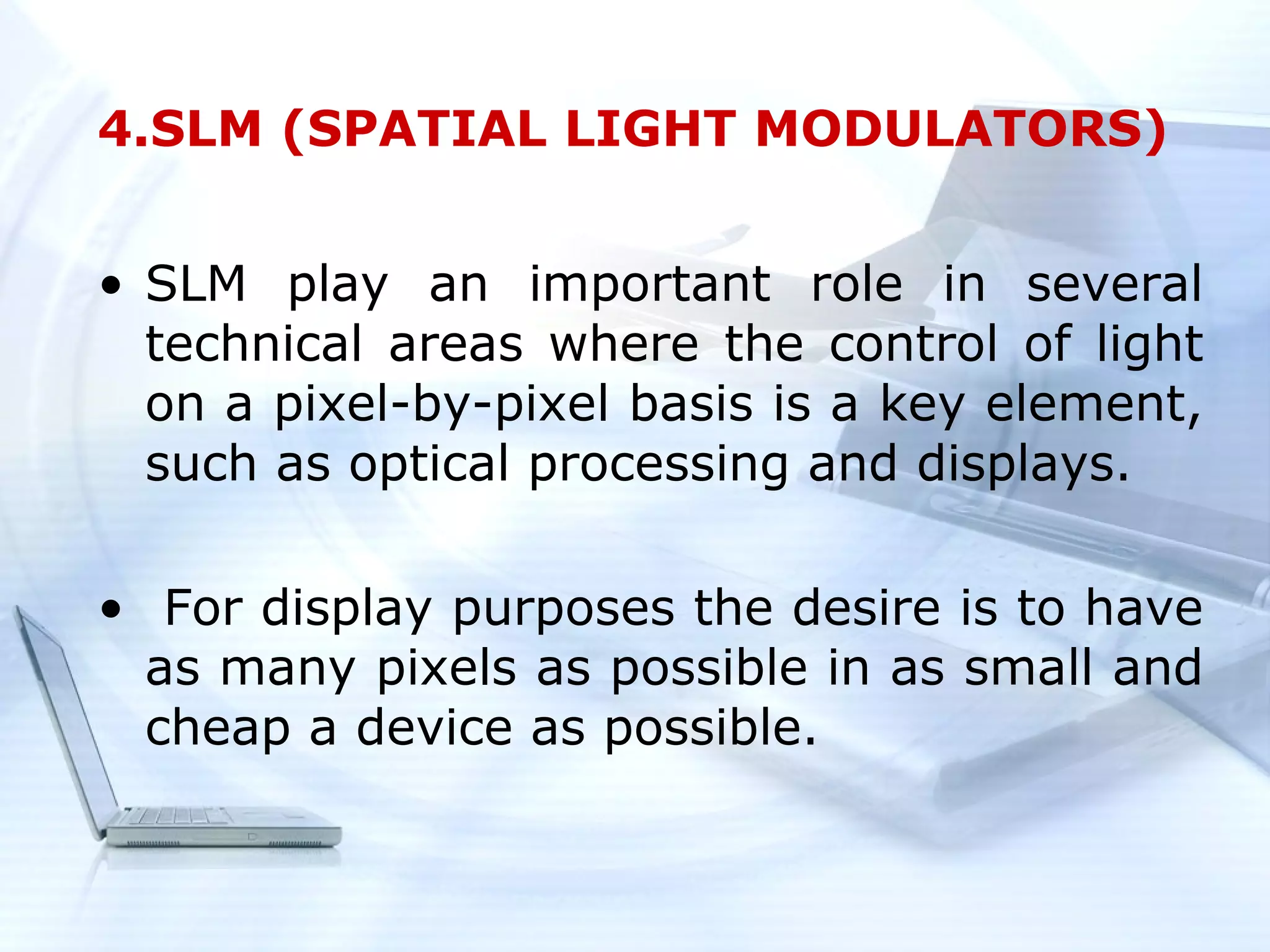 4.SLM (SPATIAL LIGHT MODULATORS)


• SLM play an important role in several
  technical areas where the control of light
  on a pixel-by-pixel basis is a key element,
  such as optical processing and displays.

• For display purposes the desire is to have
  as many pixels as possible in as small and
  cheap a device as possible.
 