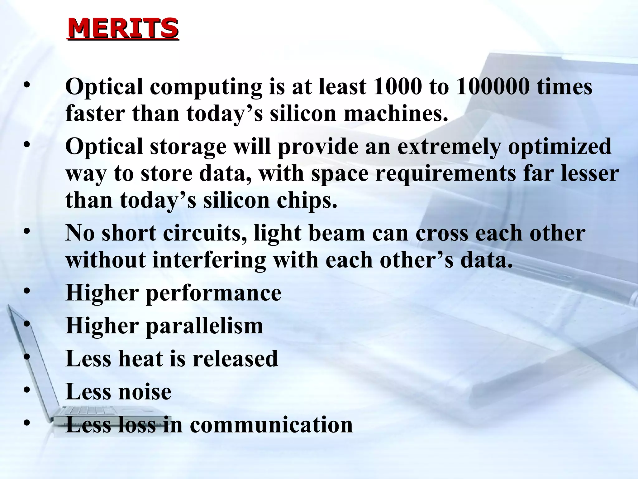 MERITS

•   Optical computing is at least 1000 to 100000 times
    faster than today’s silicon machines.
•   Optical storage will provide an extremely optimized
    way to store data, with space requirements far lesser
    than today’s silicon chips.
•   No short circuits, light beam can cross each other
    without interfering with each other’s data.
•   Higher performance
•   Higher parallelism
•   Less heat is released
•   Less noise
•   Less loss in communication
 