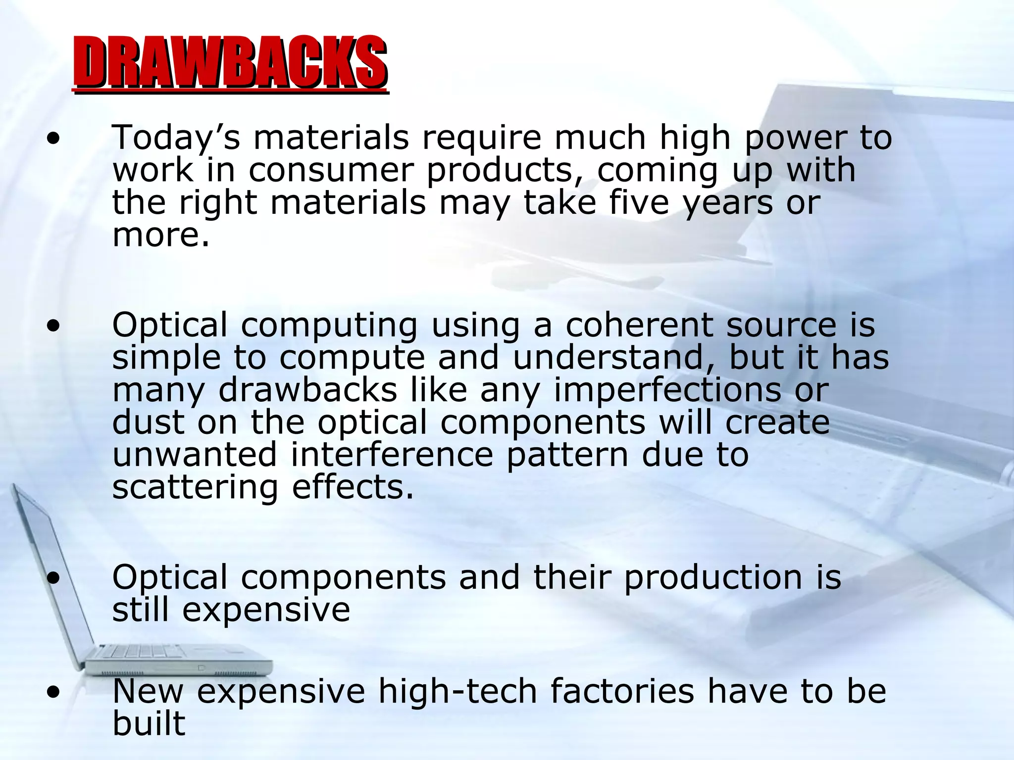 DRAWBACKS
•    Today’s materials require much high power to
     work in consumer products, coming up with
     the right materials may take five years or
     more.

•    Optical computing using a coherent source is
     simple to compute and understand, but it has
     many drawbacks like any imperfections or
     dust on the optical components will create
     unwanted interference pattern due to
     scattering effects.

•    Optical components and their production is
     still expensive

•    New expensive high-tech factories have to be
     built
 