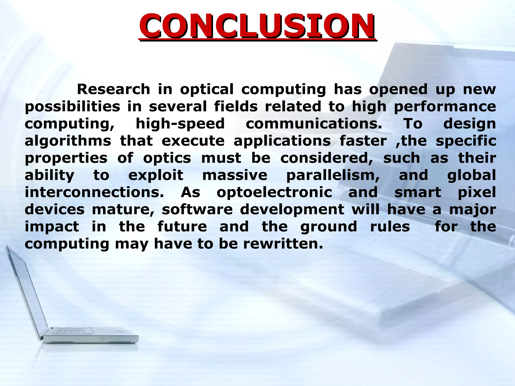 CONCLUSION
       Research in optical computing has opened up new
possibilities in several fields related to high performance
computing, high-speed communications. To design
algorithms that execute applications faster ,the specific
properties of optics must be considered, such as their
ability to exploit massive parallelism, and global
interconnections. As optoelectronic and smart pixel
devices mature, software development will have a major
impact in the future and the ground rules            for the
computing may have to be rewritten.
 