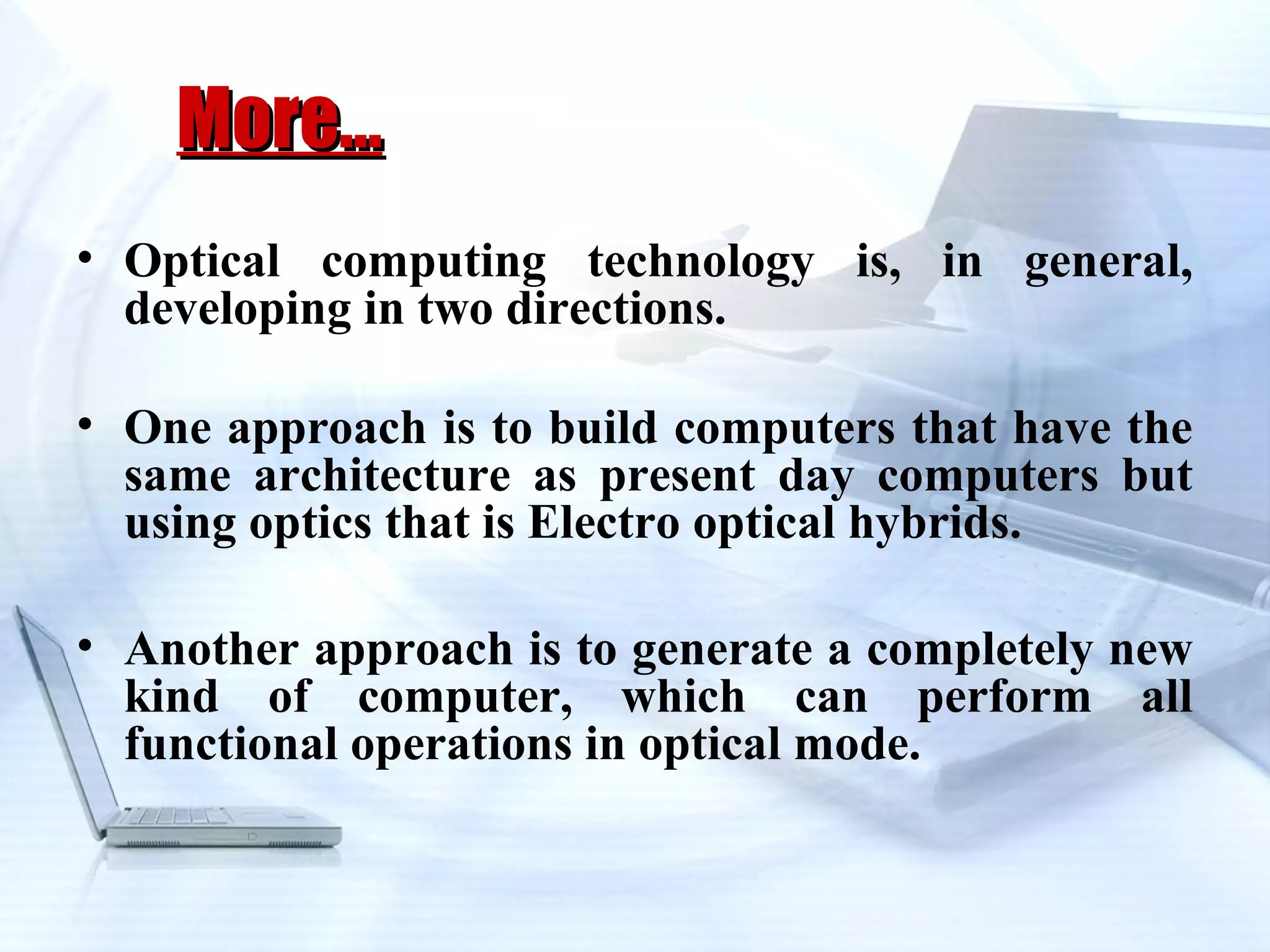 More…
• Optical computing technology is, in general,
  developing in two directions.

• One approach is to build computers that have the
  same architecture as present day computers but
  using optics that is Electro optical hybrids.

• Another approach is to generate a completely new
  kind of computer, which can perform all
  functional operations in optical mode.
 