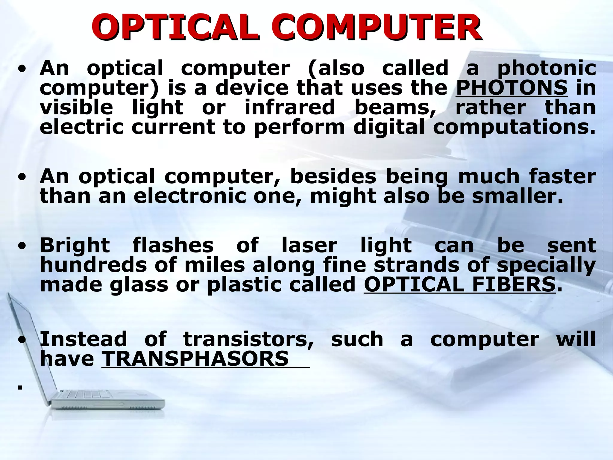 OPTICAL COMPUTER
• An optical computer (also called a photonic
  computer) is a device that uses the PHOTONS in
  visible light or infrared beams, rather than
  electric current to perform digital computations.

• An optical computer, besides being much faster
  than an electronic one, might also be smaller.

• Bright flashes of laser light can be sent
  hundreds of miles along fine strands of specially
  made glass or plastic called OPTICAL FIBERS.

• Instead of transistors, such a computer will
  have TRANSPHASORS
.
 