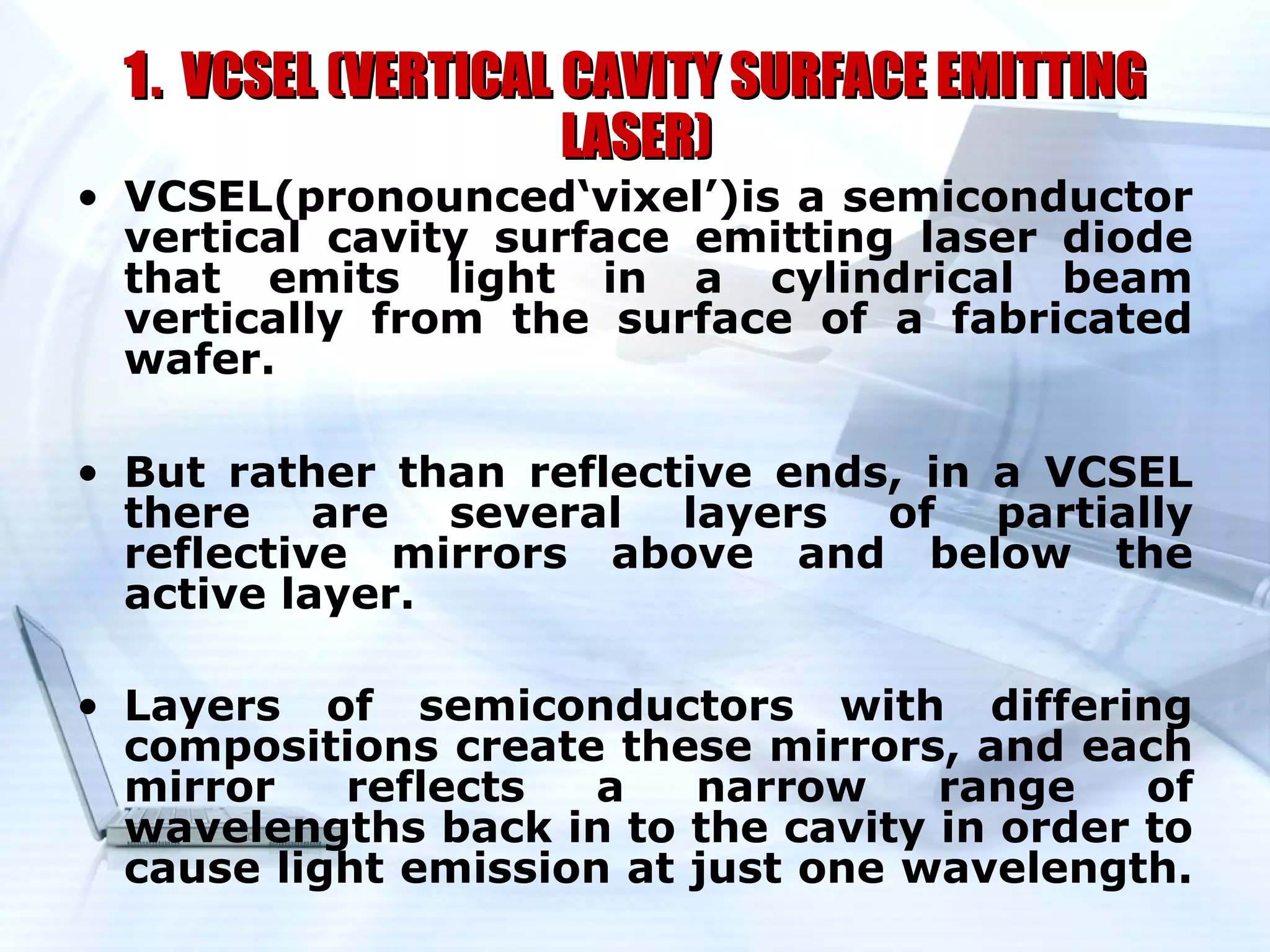 1 . VCSEL (VERTICAL CAVITY SURFACE EMITTING
                      LASER)
• VCSEL(pronounced‘vixel’)is a semiconductor
  vertical cavity surface emitting laser diode
  that emits light in a cylindrical beam
  vertically from the surface of a fabricated
  wafer.

• But rather than reflective ends, in a VCSEL
  there are several layers of partially
  reflective mirrors above and below the
  active layer.

• Layers of semiconductors with differing
  compositions create these mirrors, and each
  mirror   reflects   a   narrow    range    of
  wavelengths back in to the cavity in order to
  cause light emission at just one wavelength.
 
