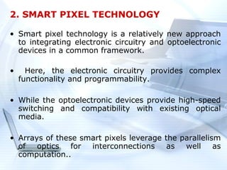2. SMART PIXEL TECHNOLOGY

• Smart pixel technology is a relatively new approach
  to integrating electronic circuitry and optoelectronic
  devices in a common framework.

•     Here, the electronic circuitry provides complex
    functionality and programmability.

• While the optoelectronic devices provide high-speed
  switching and compatibility with existing optical
  media.

• Arrays of these smart pixels leverage the parallelism
  of   optics   for interconnections     as  well     as
  computation..
 