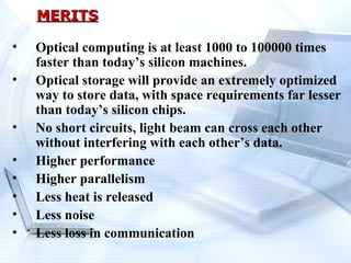 MERITS

•   Optical computing is at least 1000 to 100000 times
    faster than today’s silicon machines.
•   Optical storage will provide an extremely optimized
    way to store data, with space requirements far lesser
    than today’s silicon chips.
•   No short circuits, light beam can cross each other
    without interfering with each other’s data.
•   Higher performance
•   Higher parallelism
•   Less heat is released
•   Less noise
•   Less loss in communication
 