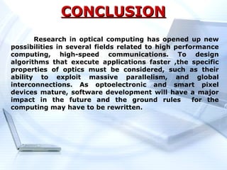 CONCLUSION
       Research in optical computing has opened up new
possibilities in several fields related to high performance
computing, high-speed communications. To design
algorithms that execute applications faster ,the specific
properties of optics must be considered, such as their
ability to exploit massive parallelism, and global
interconnections. As optoelectronic and smart pixel
devices mature, software development will have a major
impact in the future and the ground rules            for the
computing may have to be rewritten.
 