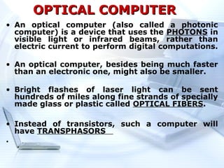 OPTICAL COMPUTER
• An optical computer (also called a photonic
  computer) is a device that uses the PHOTONS in
  visible light or infrared beams, rather than
  electric current to perform digital computations.

• An optical computer, besides being much faster
  than an electronic one, might also be smaller.

• Bright flashes of laser light can be sent
  hundreds of miles along fine strands of specially
  made glass or plastic called OPTICAL FIBERS.

• Instead of transistors, such a computer will
  have TRANSPHASORS
.
 