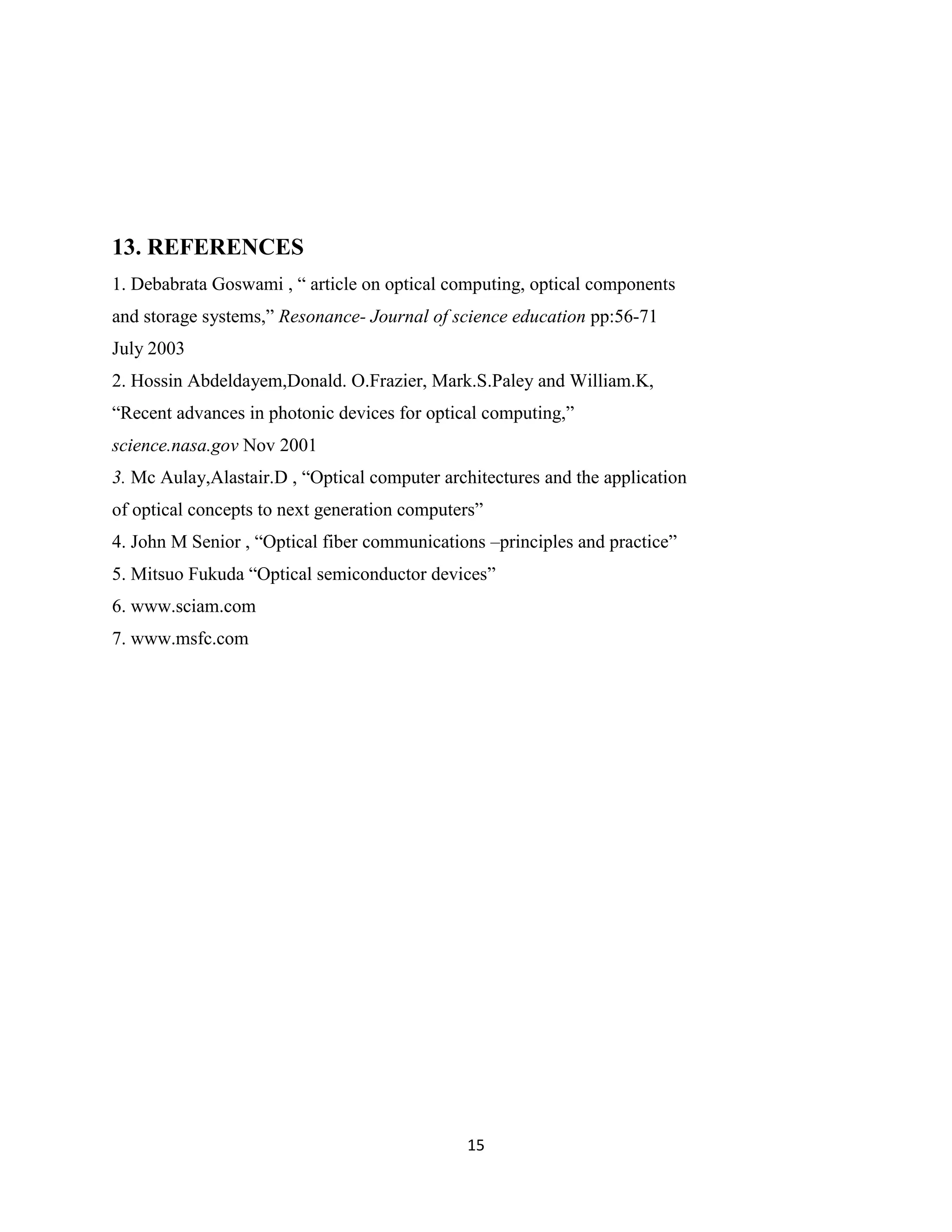 13. REFERENCES
1. Debabrata Goswami , “ article on optical computing, optical components
and storage systems,” Resonance- Journal of science education pp:56-71
July 2003
2. Hossin Abdeldayem,Donald. O.Frazier, Mark.S.Paley and William.K,
“Recent advances in photonic devices for optical computing,”
science.nasa.gov Nov 2001
3. Mc Aulay,Alastair.D , “Optical computer architectures and the application
of optical concepts to next generation computers”
4. John M Senior , “Optical fiber communications –principles and practice”
5. Mitsuo Fukuda “Optical semiconductor devices”
6. www.sciam.com
7. www.msfc.com




                                              15
 
