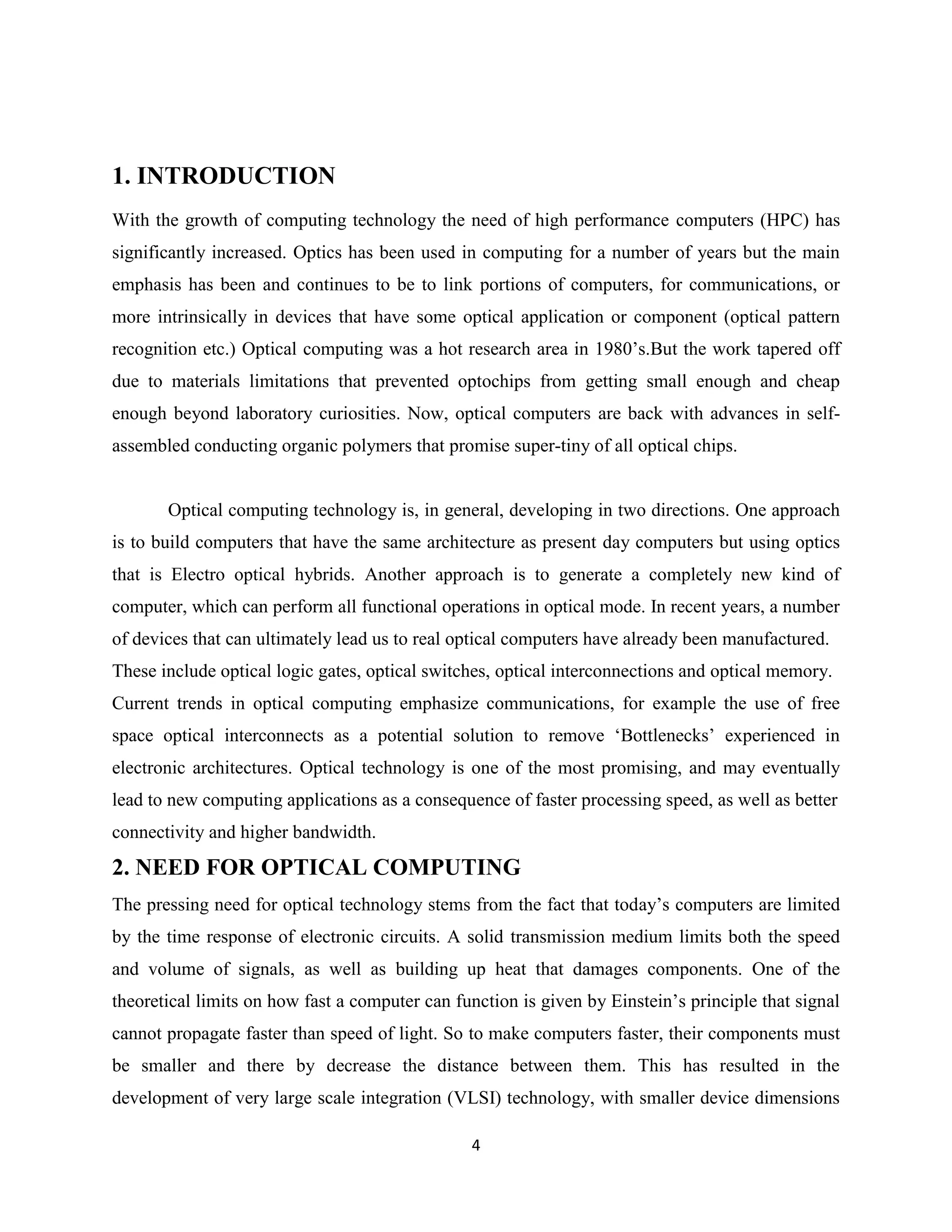 1. INTRODUCTION
With the growth of computing technology the need of high performance computers (HPC) has
significantly increased. Optics has been used in computing for a number of years but the main
emphasis has been and continues to be to link portions of computers, for communications, or
more intrinsically in devices that have some optical application or component (optical pattern
recognition etc.) Optical computing was a hot research area in 1980‟s.But the work tapered off
due to materials limitations that prevented optochips from getting small enough and cheap
enough beyond laboratory curiosities. Now, optical computers are back with advances in self-
assembled conducting organic polymers that promise super-tiny of all optical chips.


       Optical computing technology is, in general, developing in two directions. One approach
is to build computers that have the same architecture as present day computers but using optics
that is Electro optical hybrids. Another approach is to generate a completely new kind of
computer, which can perform all functional operations in optical mode. In recent years, a number
of devices that can ultimately lead us to real optical computers have already been manufactured.
These include optical logic gates, optical switches, optical interconnections and optical memory.
Current trends in optical computing emphasize communications, for example the use of free
space optical interconnects as a potential solution to remove „Bottlenecks‟ experienced in
electronic architectures. Optical technology is one of the most promising, and may eventually
lead to new computing applications as a consequence of faster processing speed, as well as better
connectivity and higher bandwidth.
2. NEED FOR OPTICAL COMPUTING
The pressing need for optical technology stems from the fact that today‟s computers are limited
by the time response of electronic circuits. A solid transmission medium limits both the speed
and volume of signals, as well as building up heat that damages components. One of the
theoretical limits on how fast a computer can function is given by Einstein‟s principle that signal
cannot propagate faster than speed of light. So to make computers faster, their components must
be smaller and there by decrease the distance between them. This has resulted in the
development of very large scale integration (VLSI) technology, with smaller device dimensions

                                                4
 