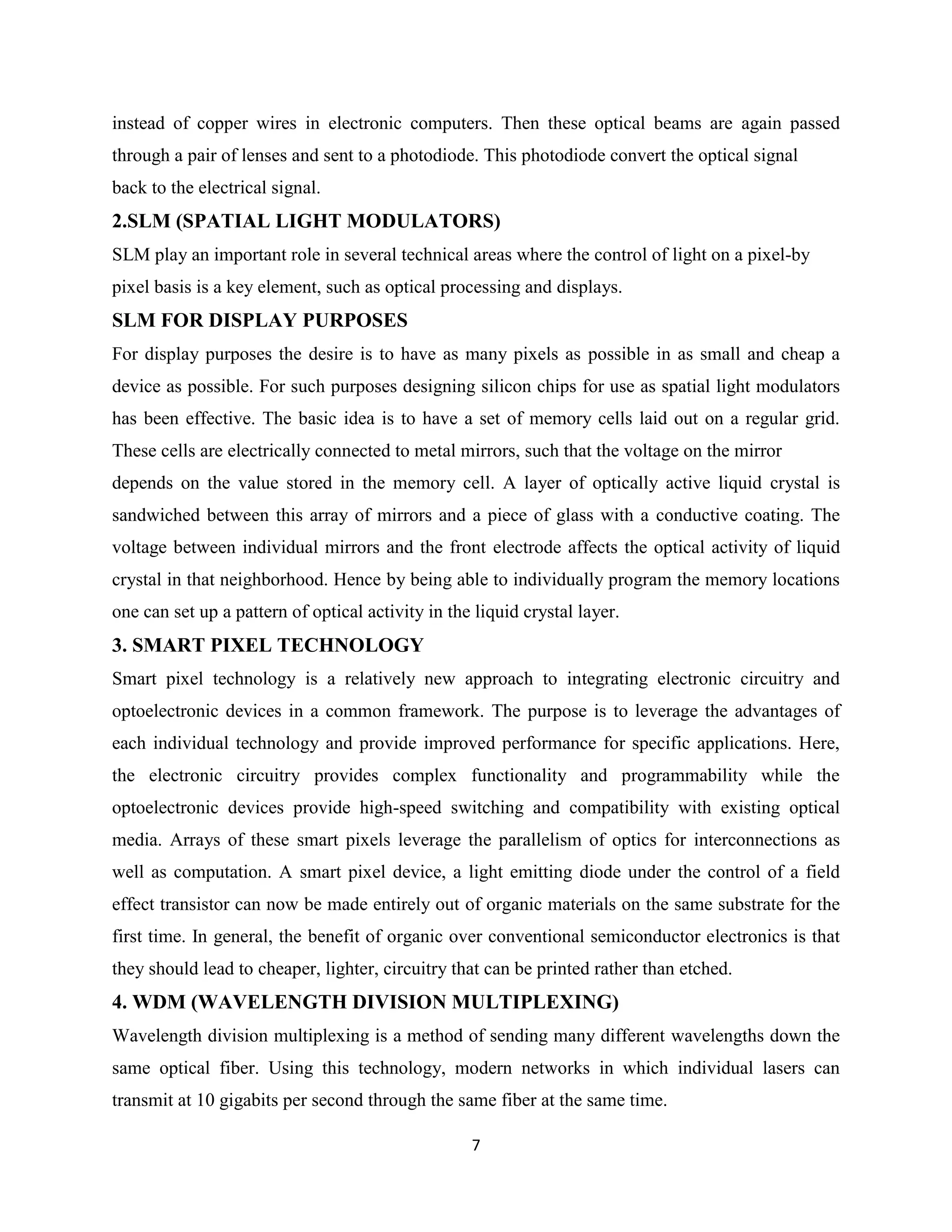 instead of copper wires in electronic computers. Then these optical beams are again passed
through a pair of lenses and sent to a photodiode. This photodiode convert the optical signal
back to the electrical signal.
2.SLM (SPATIAL LIGHT MODULATORS)
SLM play an important role in several technical areas where the control of light on a pixel-by
pixel basis is a key element, such as optical processing and displays.
SLM FOR DISPLAY PURPOSES
For display purposes the desire is to have as many pixels as possible in as small and cheap a
device as possible. For such purposes designing silicon chips for use as spatial light modulators
has been effective. The basic idea is to have a set of memory cells laid out on a regular grid.
These cells are electrically connected to metal mirrors, such that the voltage on the mirror
depends on the value stored in the memory cell. A layer of optically active liquid crystal is
sandwiched between this array of mirrors and a piece of glass with a conductive coating. The
voltage between individual mirrors and the front electrode affects the optical activity of liquid
crystal in that neighborhood. Hence by being able to individually program the memory locations
one can set up a pattern of optical activity in the liquid crystal layer.
3. SMART PIXEL TECHNOLOGY
Smart pixel technology is a relatively new approach to integrating electronic circuitry and
optoelectronic devices in a common framework. The purpose is to leverage the advantages of
each individual technology and provide improved performance for specific applications. Here,
the electronic circuitry provides complex functionality and programmability while the
optoelectronic devices provide high-speed switching and compatibility with existing optical
media. Arrays of these smart pixels leverage the parallelism of optics for interconnections as
well as computation. A smart pixel device, a light emitting diode under the control of a field
effect transistor can now be made entirely out of organic materials on the same substrate for the
first time. In general, the benefit of organic over conventional semiconductor electronics is that
they should lead to cheaper, lighter, circuitry that can be printed rather than etched.
4. WDM (WAVELENGTH DIVISION MULTIPLEXING)
Wavelength division multiplexing is a method of sending many different wavelengths down the
same optical fiber. Using this technology, modern networks in which individual lasers can
transmit at 10 gigabits per second through the same fiber at the same time.

                                                   7
 