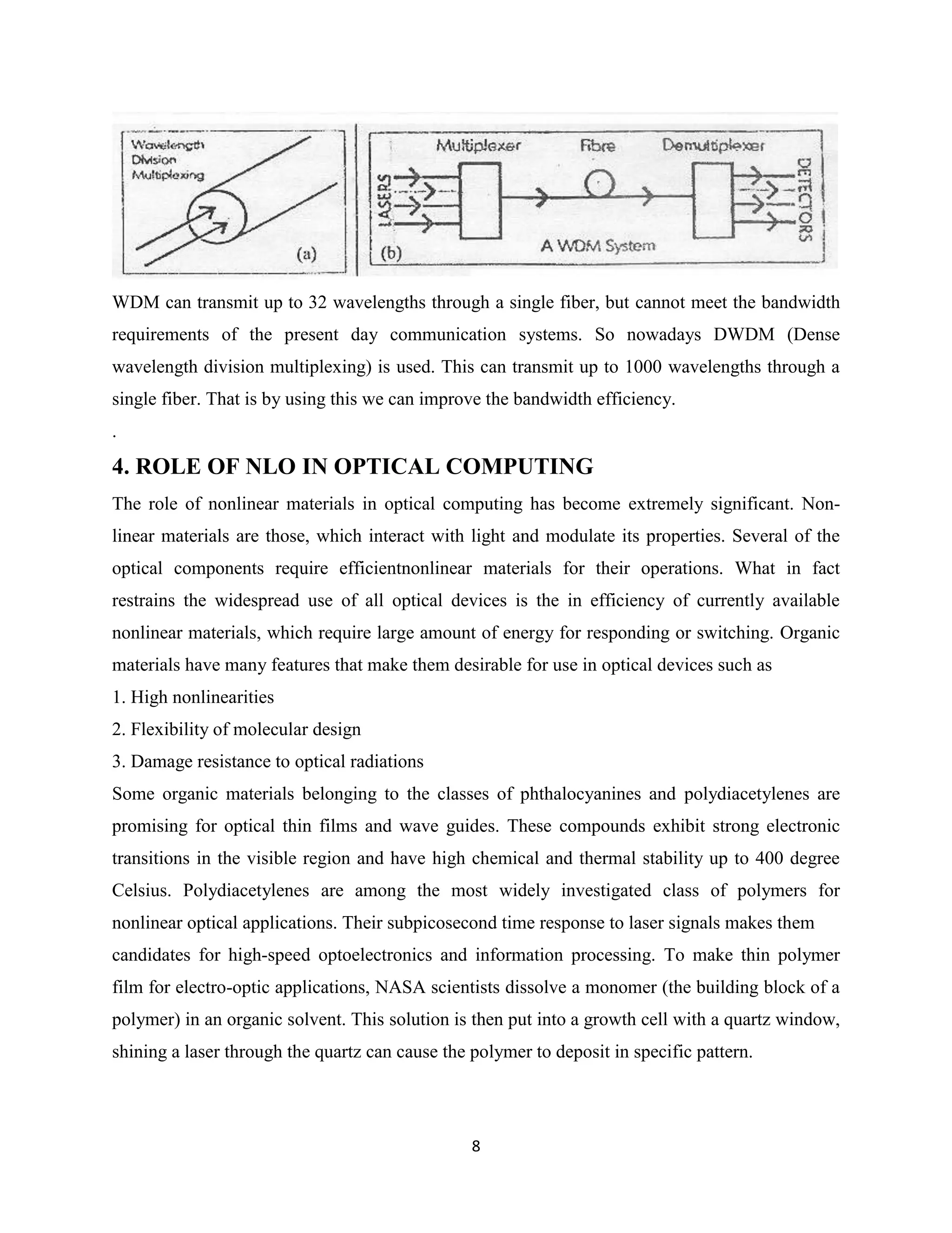 WDM can transmit up to 32 wavelengths through a single fiber, but cannot meet the bandwidth
requirements of the present day communication systems. So nowadays DWDM (Dense
wavelength division multiplexing) is used. This can transmit up to 1000 wavelengths through a
single fiber. That is by using this we can improve the bandwidth efficiency.
.
4. ROLE OF NLO IN OPTICAL COMPUTING
The role of nonlinear materials in optical computing has become extremely significant. Non-
linear materials are those, which interact with light and modulate its properties. Several of the
optical components require efficientnonlinear materials for their operations. What in fact
restrains the widespread use of all optical devices is the in efficiency of currently available
nonlinear materials, which require large amount of energy for responding or switching. Organic
materials have many features that make them desirable for use in optical devices such as
1. High nonlinearities
2. Flexibility of molecular design
3. Damage resistance to optical radiations
Some organic materials belonging to the classes of phthalocyanines and polydiacetylenes are
promising for optical thin films and wave guides. These compounds exhibit strong electronic
transitions in the visible region and have high chemical and thermal stability up to 400 degree
Celsius. Polydiacetylenes are among the most widely investigated class of polymers for
nonlinear optical applications. Their subpicosecond time response to laser signals makes them
candidates for high-speed optoelectronics and information processing. To make thin polymer
film for electro-optic applications, NASA scientists dissolve a monomer (the building block of a
polymer) in an organic solvent. This solution is then put into a growth cell with a quartz window,
shining a laser through the quartz can cause the polymer to deposit in specific pattern.




                                                 8
 