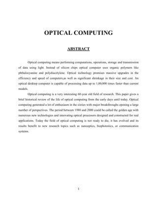 OPTICAL COMPUTING

                                       ABSTRACT


       Optical computing means performing computations, operations, storage and transmission
of data using light. Instead of silicon chips optical computer uses organic polymers like
phthalocyanine and polydiacetylene. Optical technology promises massive upgrades in the
efficiency and speed of computers,as well as significant shrinkage in their size and cost. An
optical desktop computer is capable of processing data up to 1,00,000 times faster than current
models.
       Optical computing is a very interesting 60-year old field of research. This paper gives a
brief historical review of the life of optical computing from the early days until today. Optical
computing generated a lot of enthusiasm in the sixties with major breakthroughs opening a large
number of perspectives. The period between 1980 and 2000 could be called the golden age with
numerous new technologies and innovating optical processors designed and constructed for real
applications. Today the field of optical computing is not ready to die, it has evolved and its
results benefit to new research topics such as nanooptics, biophotonics, or communication
systems.




                                               1
 