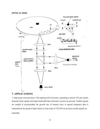 OPTICAL DISK




7. APPLICATIONS
1. High speed communications :The rapid growth of internet, expanding at almost 15% per month,
demands faster speeds and larger bandwidth than electronic circuits can provide. Terabits speeds
are needed to accommodate the growth rate of internet since in optical computers data is

transmitted at the speed of light which is of the order of 310*8 m/sec hence terabit speeds are

attainable.


                                               11
 
