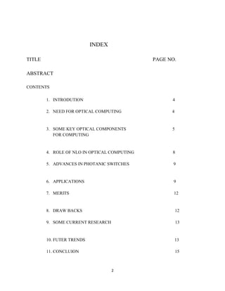 INDEX

TITLE                                         PAGE NO.

ABSTRACT

CONTENTS

        1. INTRODUTION                              4

        2. NEED FOR OPTICAL COMPUTING               4


        3. SOME KEY OPTICAL COMPONENTS              5
           FOR COMPUTING


        4. ROLE OF NLO IN OPTICAL COMPUTING         8

        5. ADVANCES IN PHOTANIC SWITCHES             9


        6. APPLICATIONS                              9

        7. MERITS                                    12


        8. DRAW BACKS                                   12

        9. SOME CURRENT RESEARCH                        13


        10. FUTER TRENDS                                13

        11. CONCLUION                                   15



                                   2
 