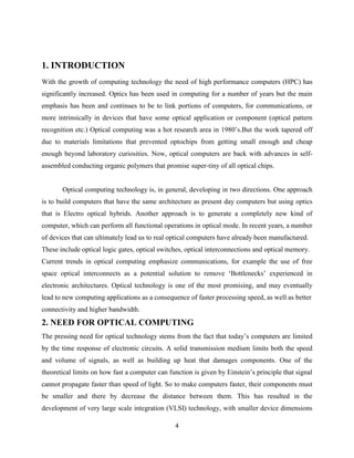 1. INTRODUCTION
With the growth of computing technology the need of high performance computers (HPC) has
significantly increased. Optics has been used in computing for a number of years but the main
emphasis has been and continues to be to link portions of computers, for communications, or
more intrinsically in devices that have some optical application or component (optical pattern
recognition etc.) Optical computing was a hot research area in 1980‟s.But the work tapered off
due to materials limitations that prevented optochips from getting small enough and cheap
enough beyond laboratory curiosities. Now, optical computers are back with advances in self-
assembled conducting organic polymers that promise super-tiny of all optical chips.


       Optical computing technology is, in general, developing in two directions. One approach
is to build computers that have the same architecture as present day computers but using optics
that is Electro optical hybrids. Another approach is to generate a completely new kind of
computer, which can perform all functional operations in optical mode. In recent years, a number
of devices that can ultimately lead us to real optical computers have already been manufactured.
These include optical logic gates, optical switches, optical interconnections and optical memory.
Current trends in optical computing emphasize communications, for example the use of free
space optical interconnects as a potential solution to remove „Bottlenecks‟ experienced in
electronic architectures. Optical technology is one of the most promising, and may eventually
lead to new computing applications as a consequence of faster processing speed, as well as better
connectivity and higher bandwidth.
2. NEED FOR OPTICAL COMPUTING
The pressing need for optical technology stems from the fact that today‟s computers are limited
by the time response of electronic circuits. A solid transmission medium limits both the speed
and volume of signals, as well as building up heat that damages components. One of the
theoretical limits on how fast a computer can function is given by Einstein‟s principle that signal
cannot propagate faster than speed of light. So to make computers faster, their components must
be smaller and there by decrease the distance between them. This has resulted in the
development of very large scale integration (VLSI) technology, with smaller device dimensions

                                                4
 