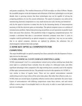 and greater complexity. The smallest dimensions of VLSI nowadays are about 0.08mm. Despite
the incredible progress in the development and refinement of the basic technologies over the past
decade, there is growing concern that these technologies may not be capable of solving the
computing problems of even the current millennium. The speed of computers was achieved by
miniaturizing electronic components to a very small micron-size scale, but they are limited not
only by the speed of electrons in matter but also by the increasing density of interconnections
necessary to link the electronic gates on microchips. The optical computer comes as a solution of
miniaturization problem. Optical data processing can perform several operations in parallel much
faster and easier than electrons. This parallelism helps in staggering computational power. For
example a calculation that takes a conventional electronic computer more than 11 years to
complete could be performed by an optical computer in a single hour. Any way we can realize
that in an optical computer, electrons are replaced by photons, the subatomic bits of
electromagnetic radiation that make up light.
3. SOME KEY OPTICAL COMPONENTS FOR
COMPUTING
The major breakthroughs on optical computing have been centered on the development of micro-
optic devices for data input.
1. VCSEL (VERTICAL CAVITY SURFACE EMITTING LASER)
VCSEL (pronounced „vixel‟) is a semiconductor vertical cavity surface emitting laser diode that
emits light in a cylindrical beam vertically from the surface of a fabricated wafer, and offers
significant advantages when compared to the edge-emitting lasers currently used in the majority
of fiber optic communications devices. The principle involved in the operation of a VCSEL is
very similar to those of regular lasers. There are two special semiconductor materials
sandwiching an active layer where all the action takes place. But rather than reflective ends, in a
VCSEL there are several layers of partially reflective mirrors above and below the active layer.
Layers of semiconductors with differing compositions create these mirrors, and each mirror
reflects a narrow range of wavelengths back in to the cavity in order to cause light emission at
just one wavelength.




                                                 5
 