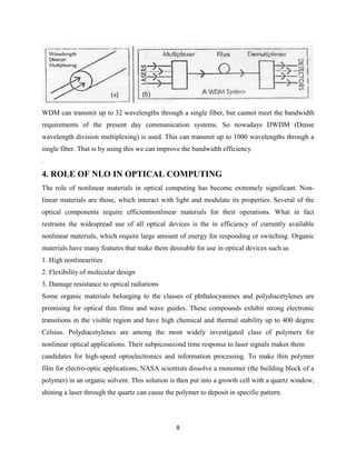 WDM can transmit up to 32 wavelengths through a single fiber, but cannot meet the bandwidth
requirements of the present day communication systems. So nowadays DWDM (Dense
wavelength division multiplexing) is used. This can transmit up to 1000 wavelengths through a
single fiber. That is by using this we can improve the bandwidth efficiency.
.
4. ROLE OF NLO IN OPTICAL COMPUTING
The role of nonlinear materials in optical computing has become extremely significant. Non-
linear materials are those, which interact with light and modulate its properties. Several of the
optical components require efficientnonlinear materials for their operations. What in fact
restrains the widespread use of all optical devices is the in efficiency of currently available
nonlinear materials, which require large amount of energy for responding or switching. Organic
materials have many features that make them desirable for use in optical devices such as
1. High nonlinearities
2. Flexibility of molecular design
3. Damage resistance to optical radiations
Some organic materials belonging to the classes of phthalocyanines and polydiacetylenes are
promising for optical thin films and wave guides. These compounds exhibit strong electronic
transitions in the visible region and have high chemical and thermal stability up to 400 degree
Celsius. Polydiacetylenes are among the most widely investigated class of polymers for
nonlinear optical applications. Their subpicosecond time response to laser signals makes them
candidates for high-speed optoelectronics and information processing. To make thin polymer
film for electro-optic applications, NASA scientists dissolve a monomer (the building block of a
polymer) in an organic solvent. This solution is then put into a growth cell with a quartz window,
shining a laser through the quartz can cause the polymer to deposit in specific pattern.




                                                 8
 