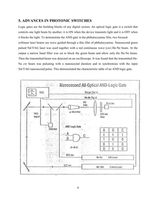 5. ADVANCES IN PHOTONIC SWITCHES
Logic gates are the building blocks of any digital system. An optical logic gate is a switch that
controls one light beam by another; it is ON when the device transmits light and it is OFF when
it blocks the light. To demonstrate the AND gate in the phthalocyanine film, two focused
collinear laser beams are wave guided through a thin film of phthalocyanine. Nanosecond green
pulsed Nd:YAG laser was used together with a red continuous wave (cw) He-Ne beam. At the
output a narrow band filter was set to block the green beam and allow only the He-Ne beam.
Then the transmitted beam was detected on an oscilloscope. It was found that the transmitted He-
Ne cw beam was pulsating with a nanosecond duration and in synchronous with the input
Nd:YAG nanosecond pulse. This demonstrated the characteristic table of an AND logic gate.




                                               9
 