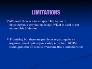 Although there is a basic speed limitation in  optoelectronic conversion delays ,WDM is used to get  around this limitation. Promising but there are problems regarding dense  organization of optical processing units but DWDM  techniques can be used to overcome these limitations too. LIMITATIONS 