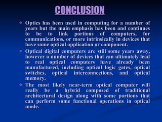 CONCLUSION   Optics has been used in computing for a number of years but the main emphasis has been and continues to be to link portions of computers, for communications, or more intrinsically in devices that have some optical application or component.  Optical digital computers are still some years away, however a number of devices that can ultimately lead to real optical computers have already been manufactured, including optical logic gates, optical switches, optical interconnections, and optical memory.  The most likely near-term optical computer will really be a hybrid composed of traditional architectural design along with some portions that can perform some functional operations in optical mode. 