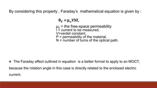 The Faraday effect outlined in equation is a better format to apply to an MOCT,
because the rotation angle in this case is directly related to the enclosed electric
current.
By considering this property , Faraday’s mathematical equation is given by :
μ0 = the free-space permeability
I = current to be measured,
V=verdet constant,
P = permeability of the material,
N = number of turns of the optical path.
 