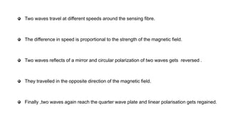 Two waves travel at different speeds around the sensing fibre.
The difference in speed is proportional to the strength of the magnetic field.
Two waves reflects of a mirror and circular polarization of two waves gets reversed .
They travelled in the opposite direction of the magnetic field.
Finally ,two waves again reach the quarter wave plate and linear polarisation gets regained.
 