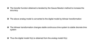 The transfer function obtained is iterated by the Gauss-Newton method to increase the
accuracy
The above analog model is converted to the digital model by bilinear transformation
The bilinear transformation changes stable continuous time system to stable discrete time
system
Thus the digital model H(z) is obtained from the analog model H(s)
 