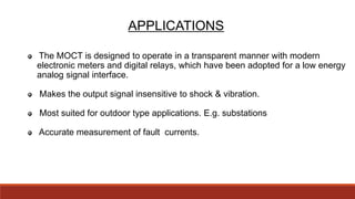APPLICATIONS
The MOCT is designed to operate in a transparent manner with modern
electronic meters and digital relays, which have been adopted for a low energy
analog signal interface.
Makes the output signal insensitive to shock & vibration.
Most suited for outdoor type applications. E.g. substations
Accurate measurement of fault currents.
 