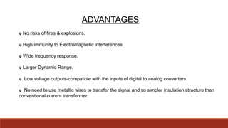 ADVANTAGES
No risks of fires & explosions.
High immunity to Electromagnetic interferences.
Wide frequency response.
Larger Dynamic Range.
Low voltage outputs-compatible with the inputs of digital to analog converters.
No need to use metallic wires to transfer the signal and so simpler insulation structure than
conventional current transformer.
 