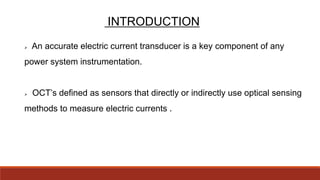 INTRODUCTION
 An accurate electric current transducer is a key component of any
power system instrumentation.
 OCT’s defined as sensors that directly or indirectly use optical sensing
methods to measure electric currents .
 
