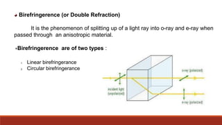 Birefringerence (or Double Refraction)
It is the phenomenon of splitting up of a light ray into o-ray and e-ray when
passed through an anisotropic material.
Birefringerence are of two types :
1. Linear birefringerance
2. Circular birefringerance
 
