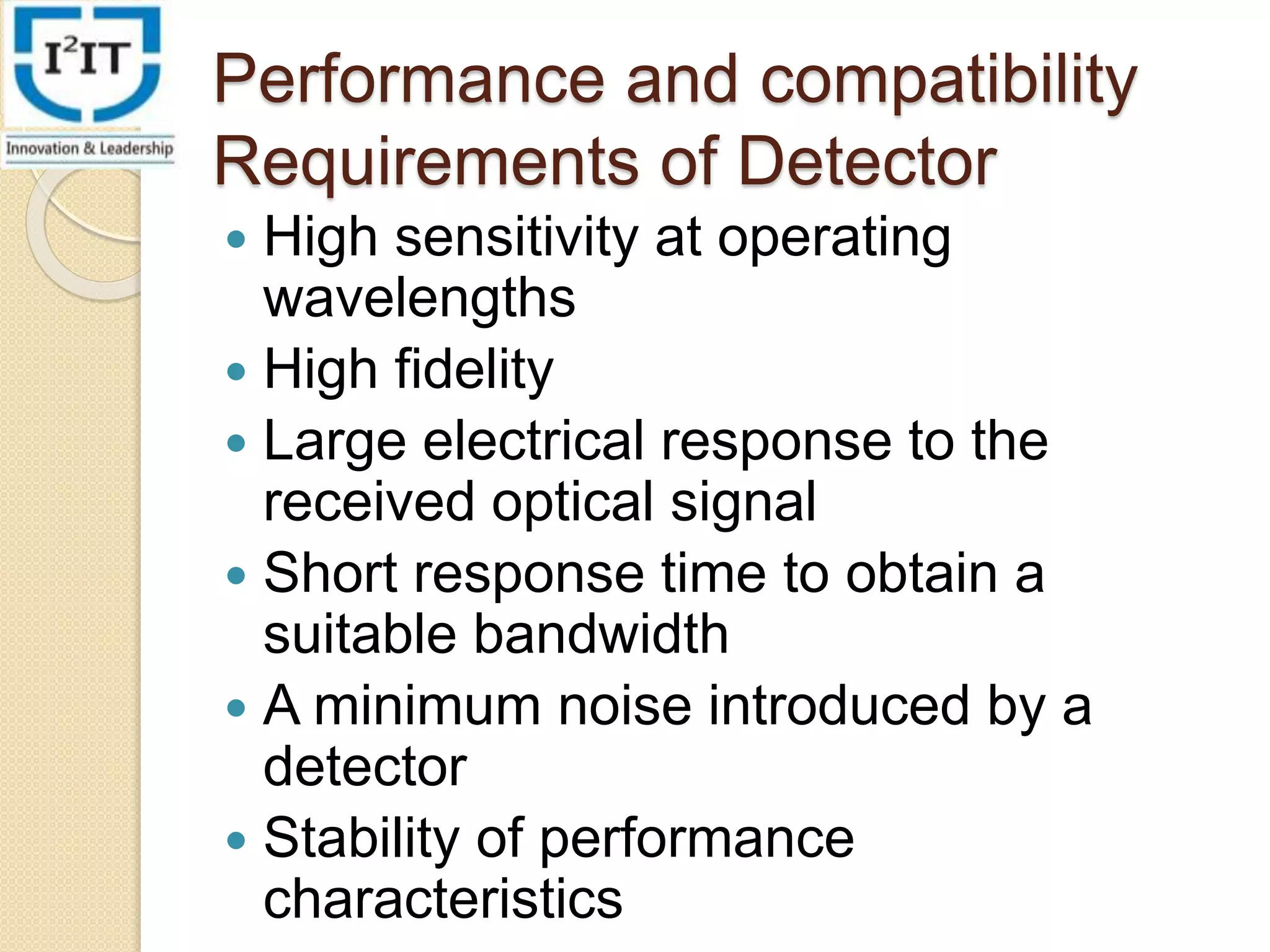 Performance and compatibility
Requirements of Detector
High sensitivity at operating
wavelengths
High fidelity
Large electrical response to the
received optical signal
Short response time to obtain a
suitable bandwidth
A minimum noise introduced by a
detector
Stability of performance
characteristics
