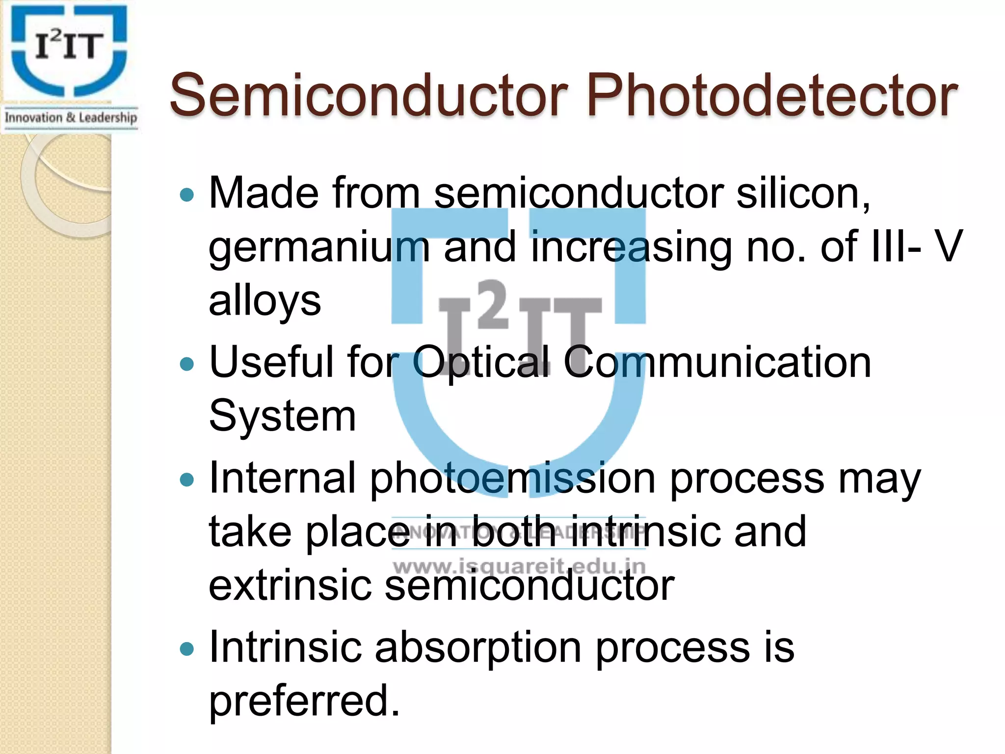 Semiconductor Photodetector
Made from semiconductor silicon,
germanium and increasing no. of III- V
alloys
Useful for Optical Communication
System
Internal photoemission process may
take place in both intrinsic and
extrinsic semiconductor
Intrinsic absorption process is
preferred.