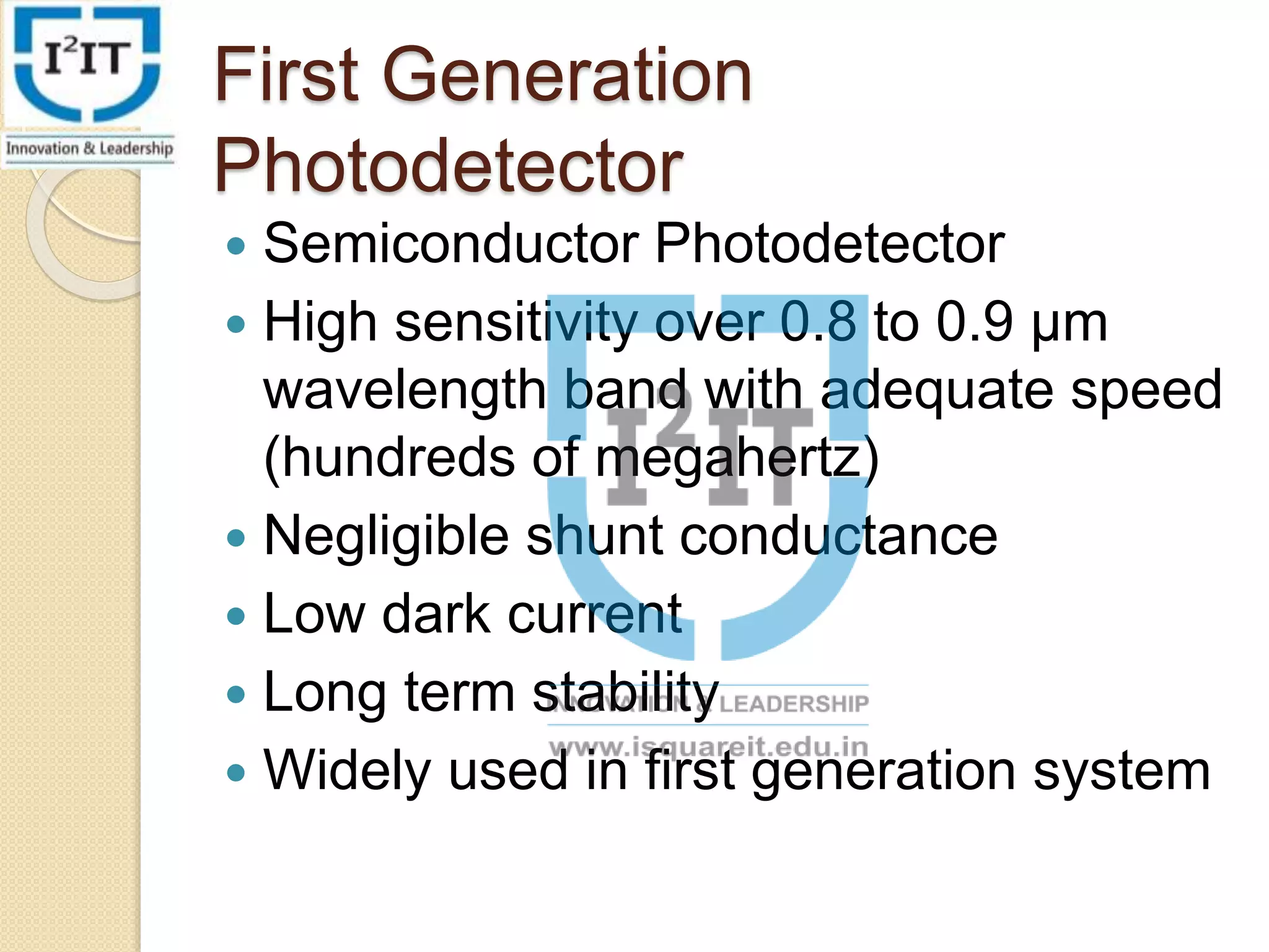 First Generation
Photodetector
Semiconductor Photodetector
High sensitivity over 0.8 to 0.9 µm
wavelength band with adequate speed
(hundreds of megahertz)
Negligible shunt conductance
Low dark current
Long term stability
Widely used in first generation system